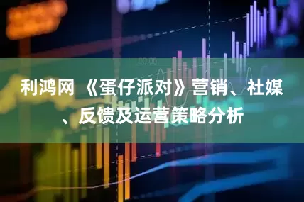 利鸿网 《蛋仔派对》营销、社媒、反馈及运营策略分析