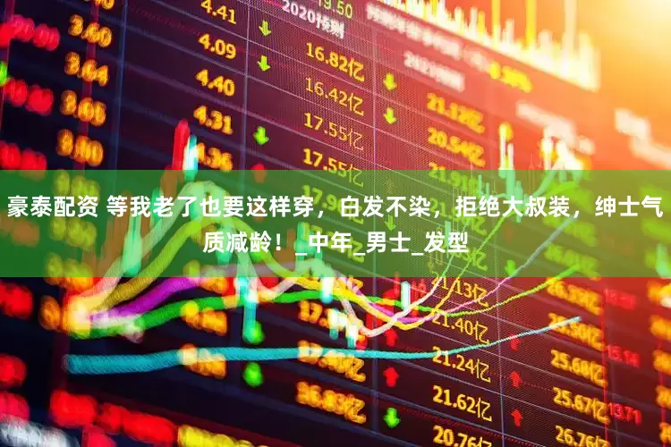 豪泰配资 等我老了也要这样穿，白发不染，拒绝大叔装，绅士气质减龄！_中年_男士_发型