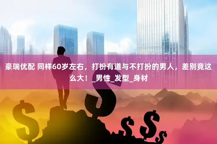 豪瑞优配 同样60岁左右，打扮有道与不打扮的男人，差别竟这么大！_男性_发型_身材