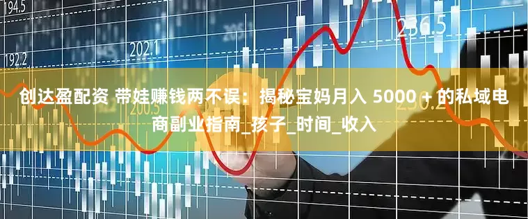 创达盈配资 带娃赚钱两不误：揭秘宝妈月入 5000 + 的私域电商副业指南_孩子_时间_收入