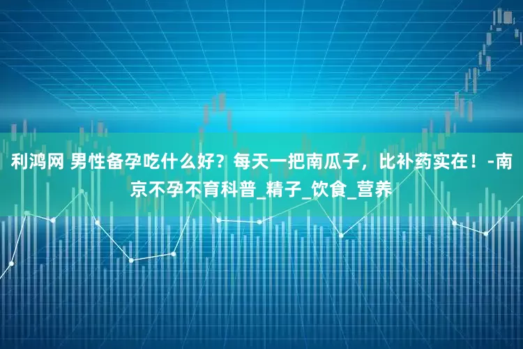 利鸿网 男性备孕吃什么好？每天一把南瓜子，比补药实在！-南京不孕不育科普_精子_饮食_营养