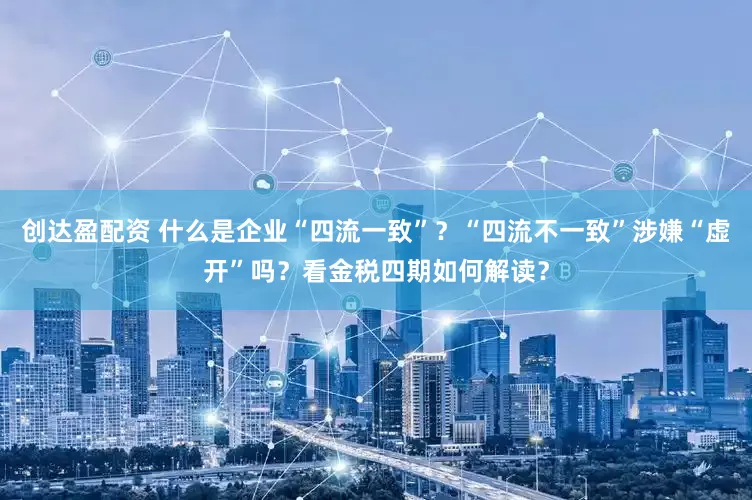 创达盈配资 什么是企业“四流一致”？“四流不一致”涉嫌“虚开”吗？看金税四期如何解读？