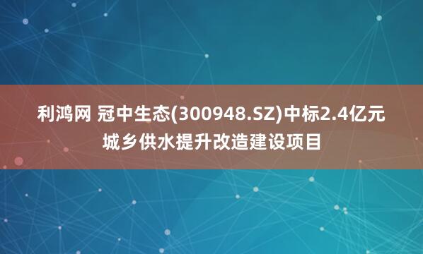 利鸿网 冠中生态(300948.SZ)中标2.4亿元城乡供水提升改造建设项目