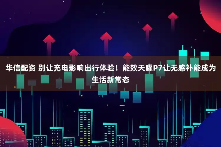 华信配资 别让充电影响出行体验！能效天曜P7让无感补能成为生活新常态