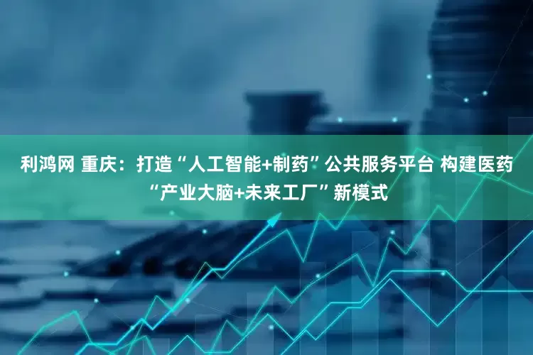 利鸿网 重庆：打造“人工智能+制药”公共服务平台 构建医药“产业大脑+未来工厂”新模式