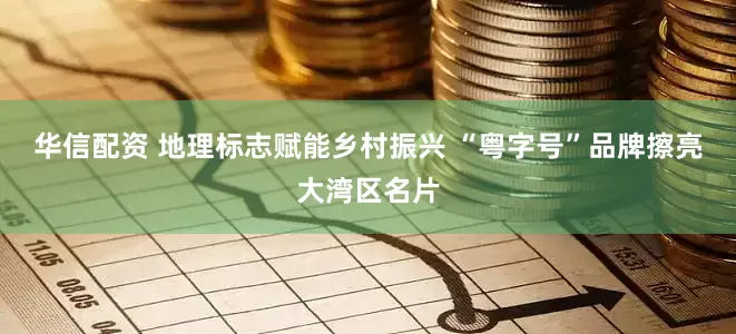 华信配资 地理标志赋能乡村振兴 “粤字号”品牌擦亮大湾区名片