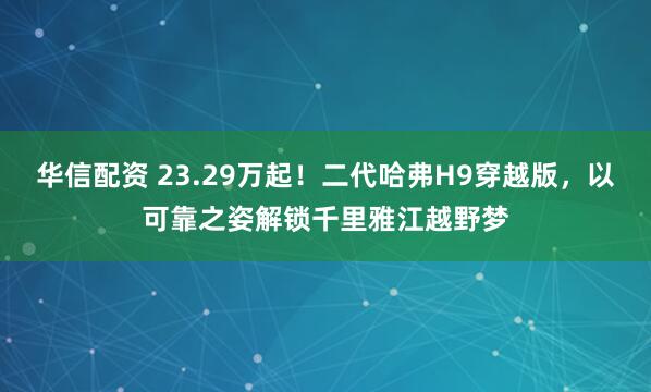华信配资 23.29万起！二代哈弗H9穿越版，以可靠之姿解锁千里雅江越野梦