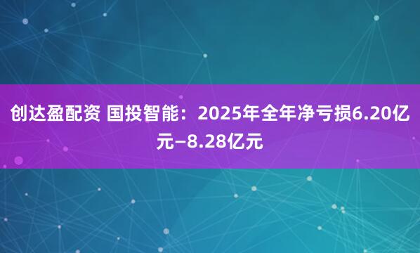 创达盈配资 国投智能：2025年全年净亏损6.20亿元—8.28亿元