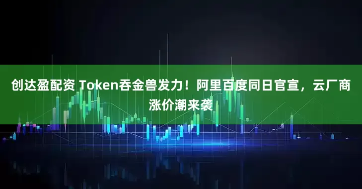 创达盈配资 Token吞金兽发力！阿里百度同日官宣，云厂商涨价潮来袭