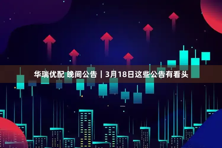 华瑞优配 晚间公告｜3月18日这些公告有看头
