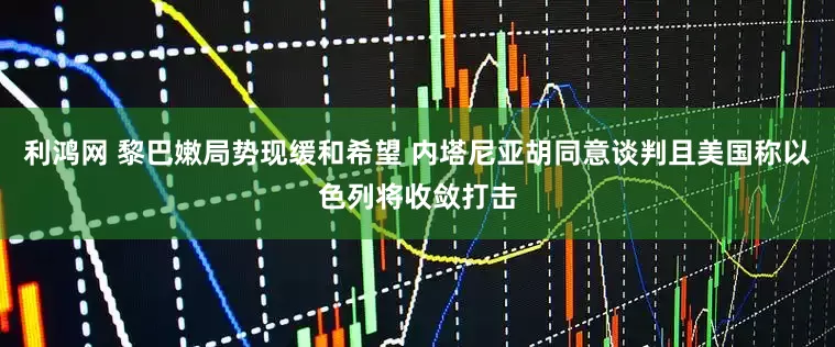 利鸿网 黎巴嫩局势现缓和希望 内塔尼亚胡同意谈判且美国称以色列将收敛打击